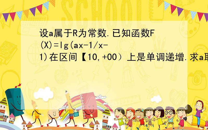 设a属于R为常数.已知函数F(X)=lg(ax-1/x-1)在区间【10,+00）上是单调递增.求a取值范围