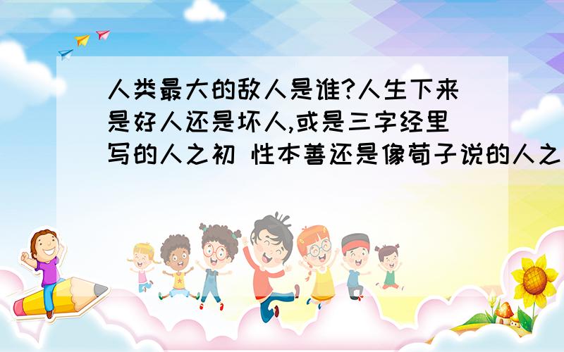 人类最大的敌人是谁?人生下来是好人还是坏人,或是三字经里写的人之初 性本善还是像荀子说的人之初 性本几千年前,荀子一语道破：人性本恶!自私、懒惰、暴力、虚荣、僭妄、执拗、空想