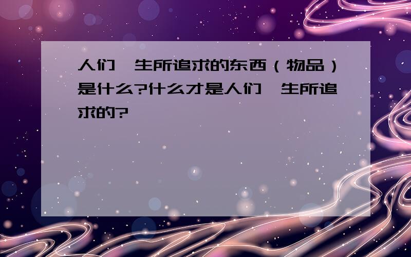 人们一生所追求的东西（物品）是什么?什么才是人们一生所追求的?