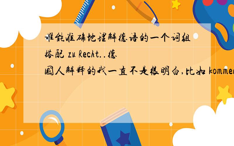 谁能准确地理解德语的一个词组搭配 zu Recht..德国人解释的我一直不是很明白,比如 kommen sie zu Recht