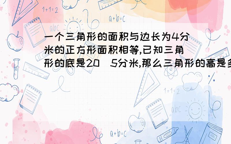 一个三角形的面积与边长为4分米的正方形面积相等,已知三角形的底是20．5分米,那么三角形的高是多少分米