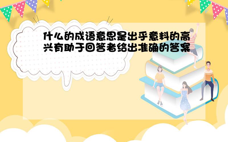 什么的成语意思是出乎意料的高兴有助于回答者给出准确的答案