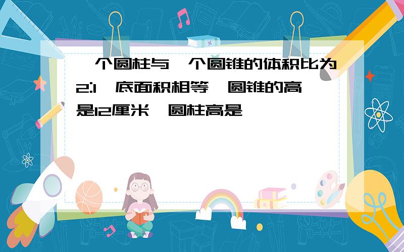 一个圆柱与一个圆锥的体积比为2:1,底面积相等,圆锥的高是12厘米,圆柱高是