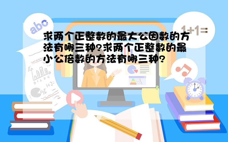 求两个正整数的最大公因数的方法有哪三种?求两个正整数的最小公倍数的方法有哪三种?