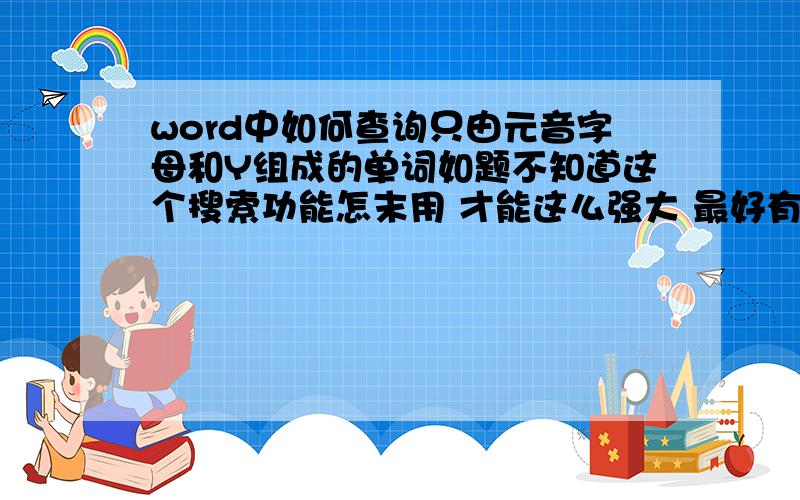 word中如何查询只由元音字母和Y组成的单词如题不知道这个搜索功能怎末用 才能这么强大 最好有些相关的搜索的功能介绍扩充不是简单的查找 我的意思是 查找的单词只有元音字母和y 其他