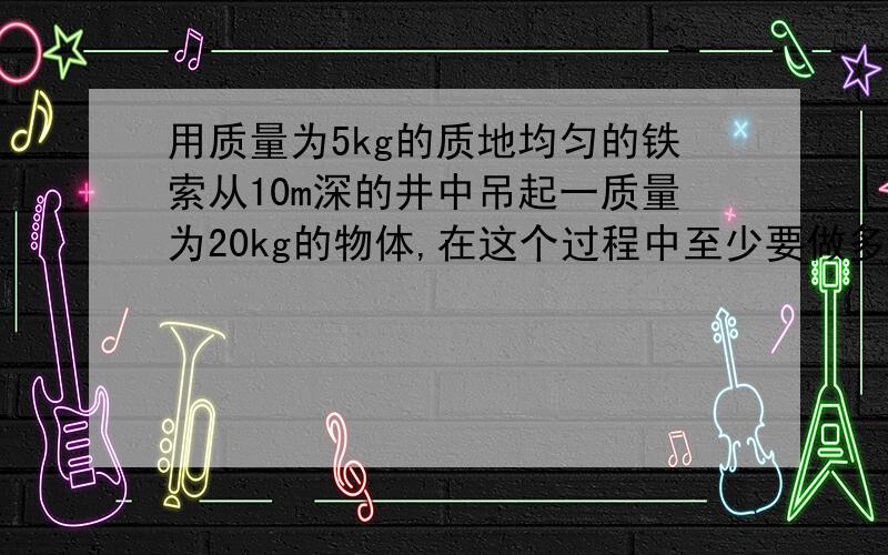 用质量为5kg的质地均匀的铁索从10m深的井中吊起一质量为20kg的物体,在这个过程中至少要做多少功?g=10m/s2