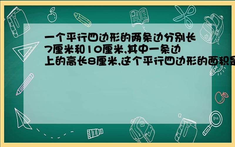 一个平行四边形的两条边分别长7厘米和10厘米,其中一条边上的高长8厘米,这个平行四边形的面积是（）平方