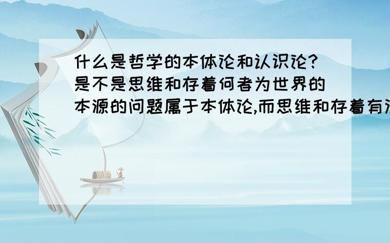 什么是哲学的本体论和认识论?是不是思维和存着何者为世界的本源的问题属于本体论,而思维和存着有没有同一性的问题属于认识论?