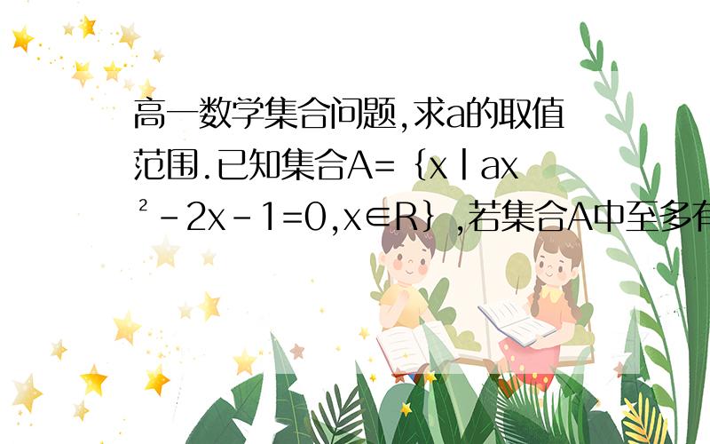 高一数学集合问题,求a的取值范围.已知集合A=｛x丨ax²-2x-1=0,x∈R｝,若集合A中至多有一个元素,求实数a的取值范围.急需解答.谢谢!求详细解题步骤！~~