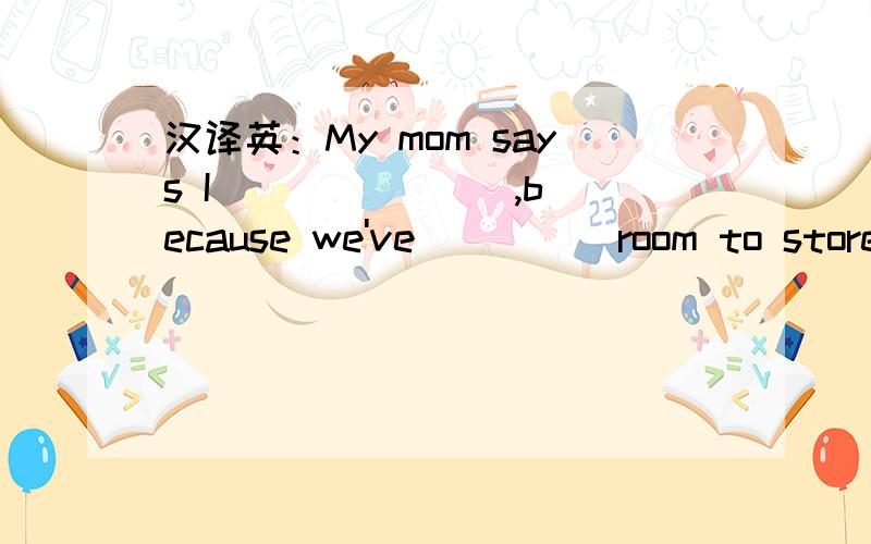 汉译英：My mom says I __ __ __,because we've __ __room to store them.我妈妈说我必须停止收藏,应为我们已经没有地方盛它们了.