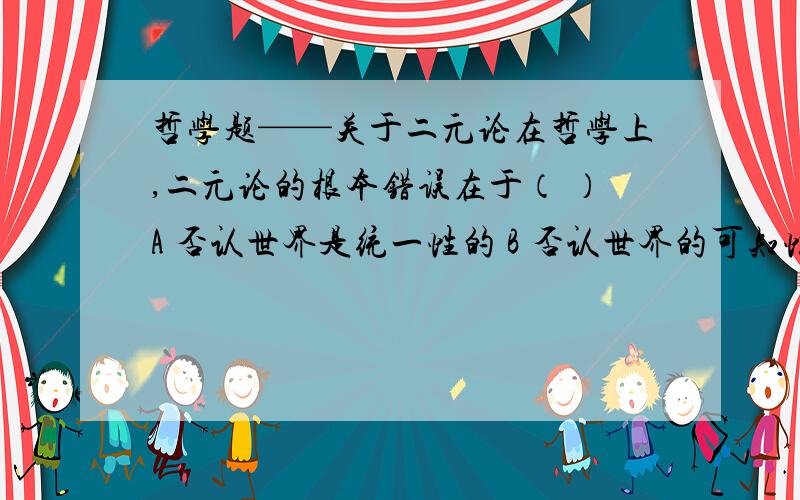 哲学题——关于二元论在哲学上,二元论的根本错误在于（ ）A 否认世界是统一性的 B 否认世界的可知性C 否认世界是普遍联系的 D 否认世界是运动发展的