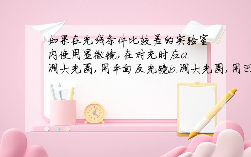 如果在光线条件比较差的实验室内使用显微镜,在对光时应a.调大光圈,用平面反光镜b.调大光圈,用凹面反光镜c.调小光圈,用平面反光镜d.调小光圈,用凹面反光镜