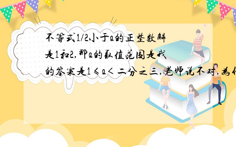 不等式1/2小于a的正整数解是1和2,那a的取值范围是我的答案是1≤a＜二分之三,老师说不对,为什么、急先谢过~