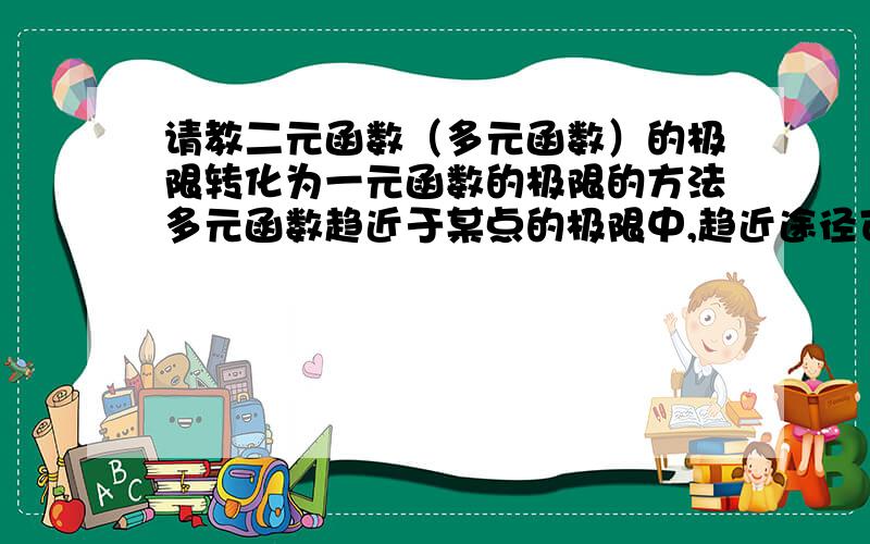 请教二元函数（多元函数）的极限转化为一元函数的极限的方法多元函数趋近于某点的极限中,趋近途径可以有很多中,可以是直线也可以是曲线,但是其极限值都是相等的,所以只要找出两种途