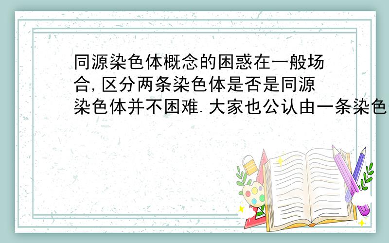 同源染色体概念的困惑在一般场合,区分两条染色体是否是同源染色体并不困难.大家也公认由一条染色体复制形成的两条子染色体不是同源染色体,因为它们尽管形状大小相同,但它们并非一条