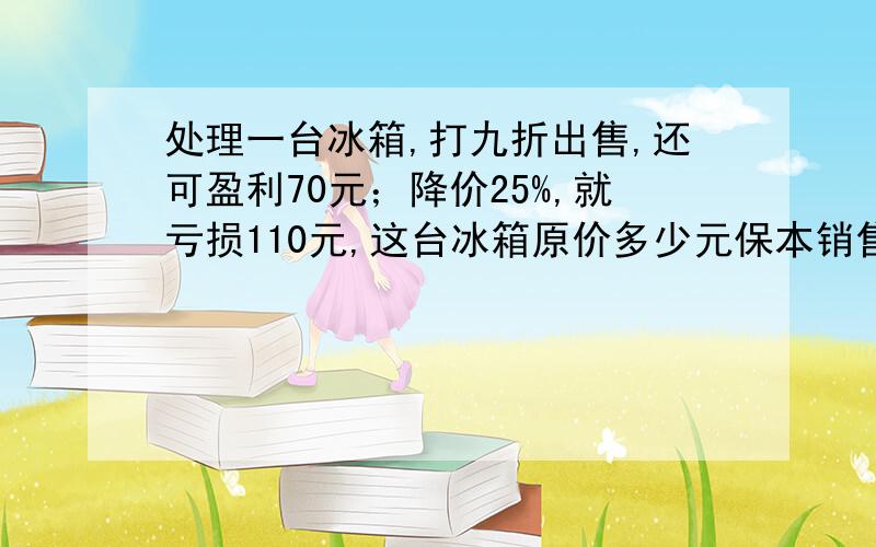 处理一台冰箱,打九折出售,还可盈利70元；降价25%,就亏损110元,这台冰箱原价多少元保本销售应卖多少元如果要保本销售,应卖多少元?