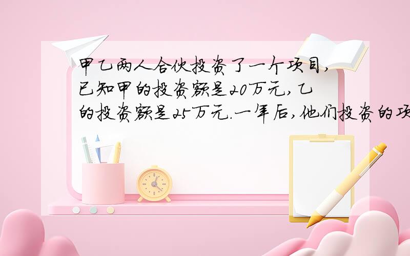 甲乙两人合伙投资了一个项目,已知甲的投资额是20万元,乙的投资额是25万元.一年后,他们投资的项目获利7.2元.如果按比例分配利润,甲应分得多少利润要算试