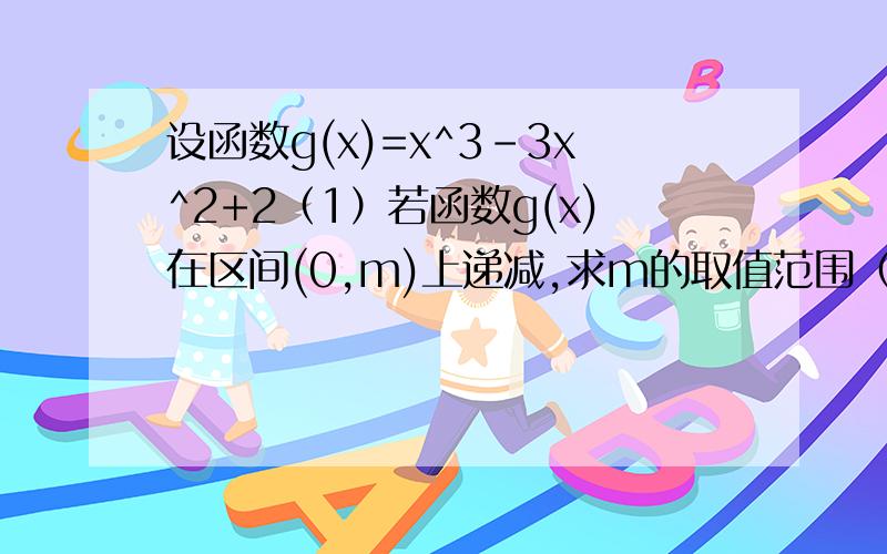 设函数g(x)=x^3-3x^2+2（1）若函数g(x)在区间(0,m)上递减,求m的取值范围（2）若函数g(x)在区间上（-∞,n]上的最大值为2,求n的取值范围