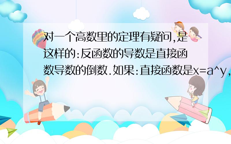 对一个高数里的定理有疑问,是这样的:反函数的导数是直接函数导数的倒数.如果:直接函数是x=a^y,换算下就是y=LOGaX ,它的导数是1/(xlna).直接函数的反函数根据x和y互换,就是y=a^x,它的导数是a^xlna