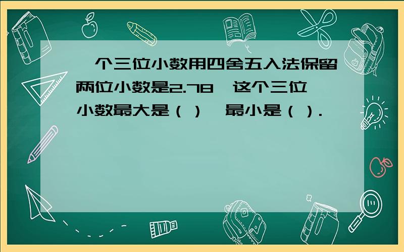 一个三位小数用四舍五入法保留两位小数是2.78,这个三位小数最大是（）,最小是（）.