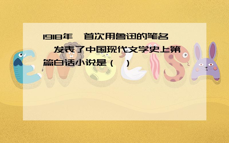 1918年,首次用鲁迅的笔名,发表了中国现代文学史上第一篇白话小说是（ ）