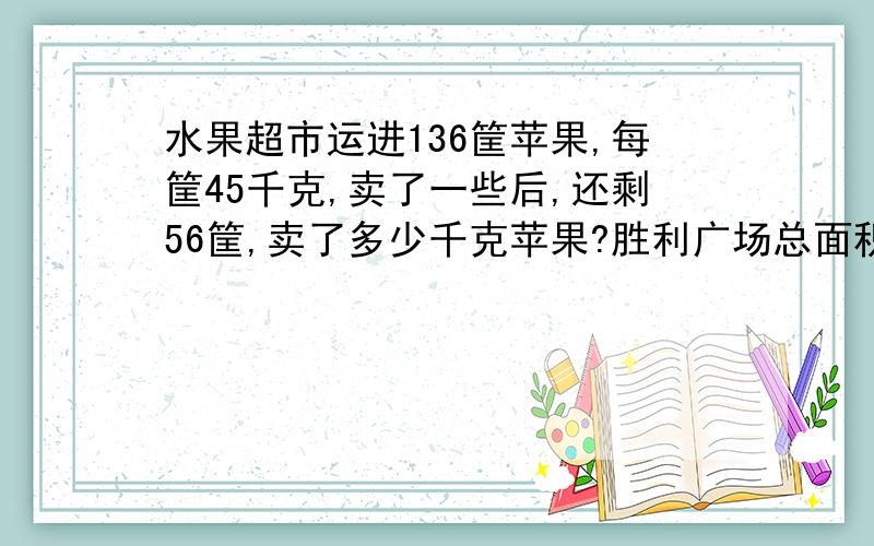 水果超市运进136筐苹果,每筐45千克,卖了一些后,还剩56筐,卖了多少千克苹果?胜利广场总面积为6000平方米,广场上建有三块边长为20米的正方形花坛,其他为活动区,这个广场活动区的范围有多大?