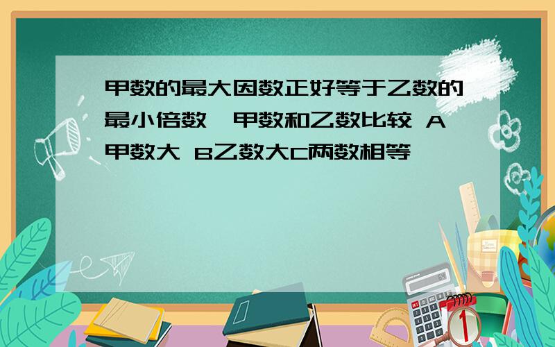 甲数的最大因数正好等于乙数的最小倍数,甲数和乙数比较 A甲数大 B乙数大C两数相等