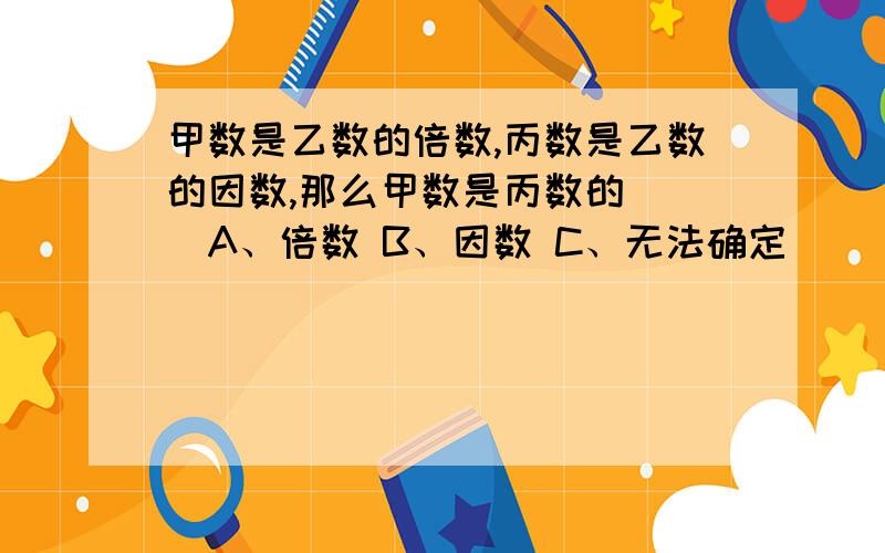 甲数是乙数的倍数,丙数是乙数的因数,那么甲数是丙数的（ ）A、倍数 B、因数 C、无法确定