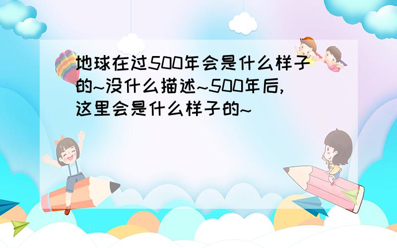 地球在过500年会是什么样子的~没什么描述~500年后,这里会是什么样子的~