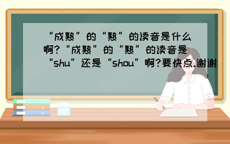 “成熟”的“熟”的读音是什么啊?“成熟”的“熟”的读音是“shu”还是“shou”啊?要快点.谢谢