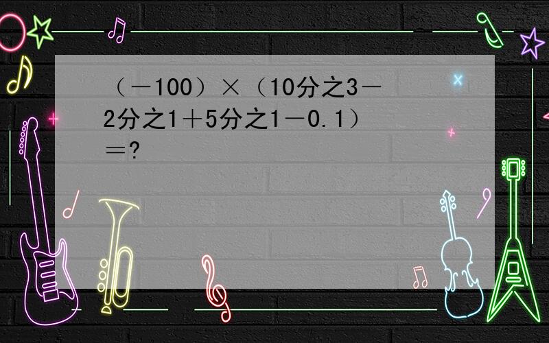 （－100）×（10分之3－2分之1＋5分之1－0.1）＝?