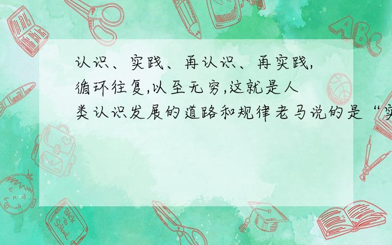 认识、实践、再认识、再实践,循环往复,以至无穷,这就是人类认识发展的道路和规律老马说的是“实践、认识、再实践、再认识,这种形式循环往复以至无穷,这是人类认识的总的发展规律.”