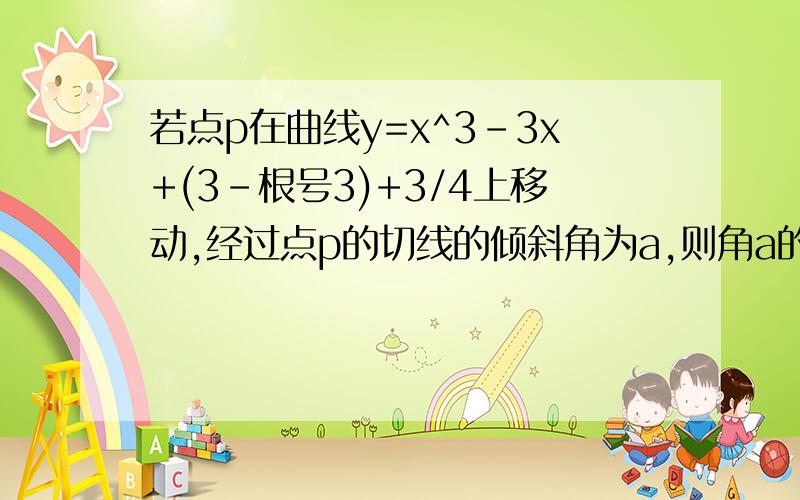 若点p在曲线y=x^3-3x+(3-根号3)+3/4上移动,经过点p的切线的倾斜角为a,则角a的取值范围是