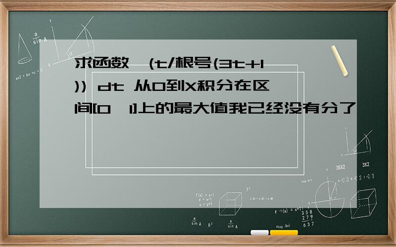 求函数∫(t/根号(3t+1)) dt 从0到X积分在区间[0,1]上的最大值我已经没有分了,｛∫(t/根号(3t+1)) dt 从0到X积分｝是变上限积分，是个函数