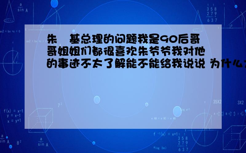 朱镕基总理的问题我是90后哥哥姐姐们都很喜欢朱爷爷我对他的事迹不太了解能不能给我说说 为什么大家都那么喜欢他还有别长篇大论把朱爷爷事迹复制过来请喜欢他的人说说喜欢他的原因