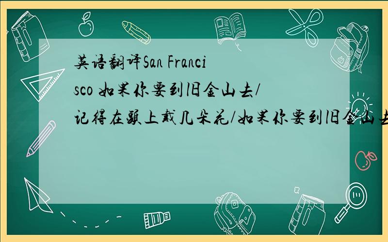 英语翻译San Francisco 如果你要到旧金山去/记得在头上戴几朵花/如果你要到旧金山去/你会遇见许多和善的人们.这是一首60年代里在美国广为传唱的歌曲,歌名叫做《到了旧金山,别忘了在头上插