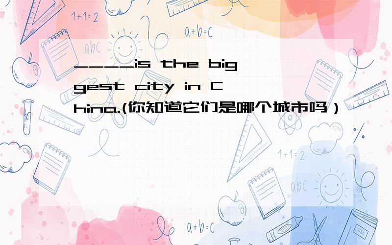 ____is the biggest city in China.(你知道它们是哪个城市吗）