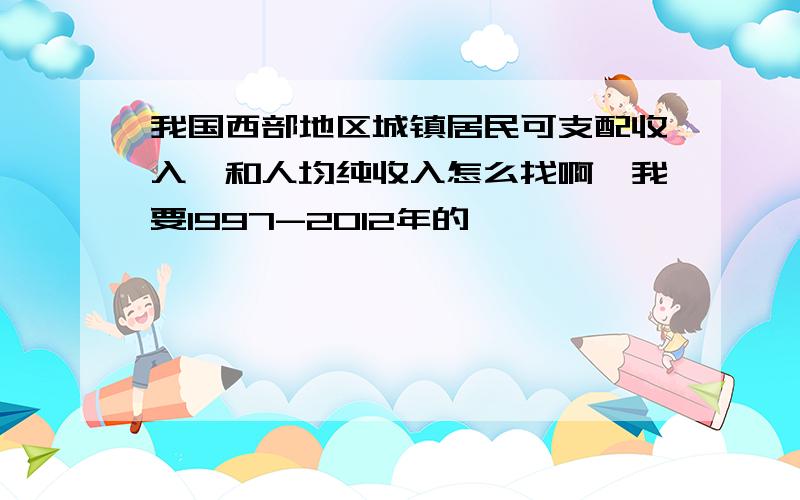 我国西部地区城镇居民可支配收入,和人均纯收入怎么找啊,我要1997-2012年的