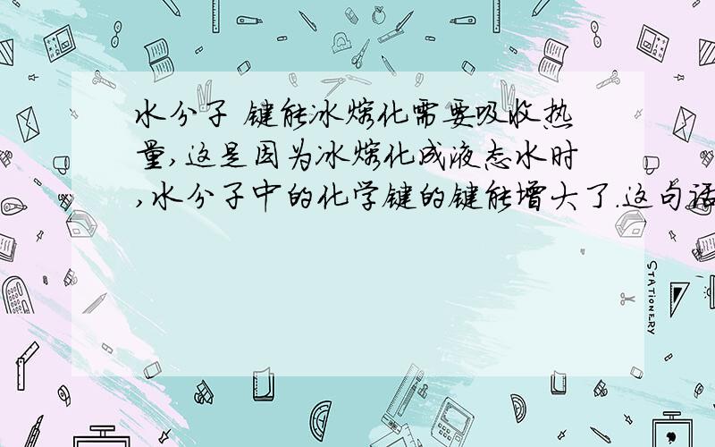 水分子 键能冰熔化需要吸收热量,这是因为冰熔化成液态水时,水分子中的化学键的键能增大了.这句话对吗?