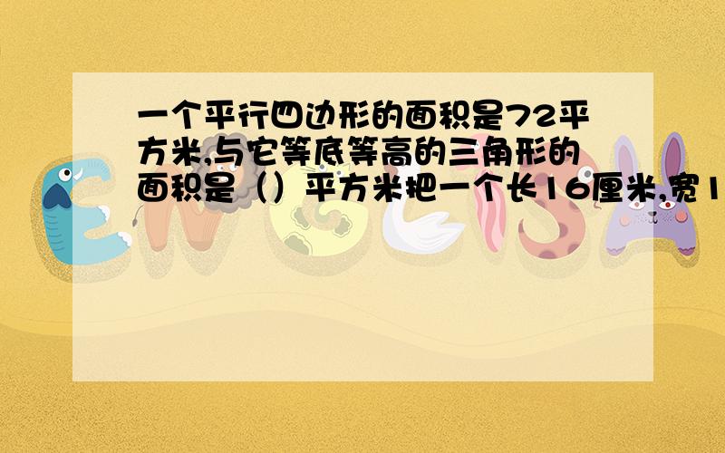 一个平行四边形的面积是72平方米,与它等底等高的三角形的面积是（）平方米把一个长16厘米,宽10厘米的长方形框架拉成一个平行四边形,面积减少了16平方厘米,你知道现在这个平行四边形的