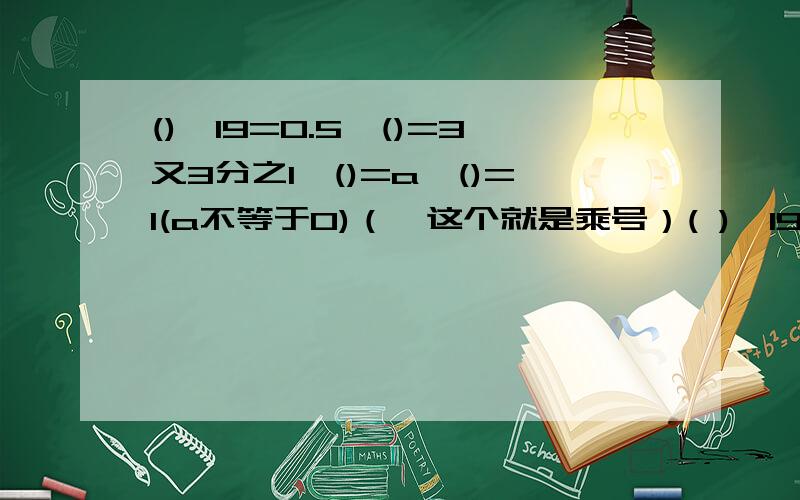 ()*19=0.5*()=3又3分之1*()=a*()=1(a不等于0)（*这个就是乘号）( )*19=0.5*( )=3又3分之1*( ）=a*( )=1(a不等于0)（*这个就是乘号）