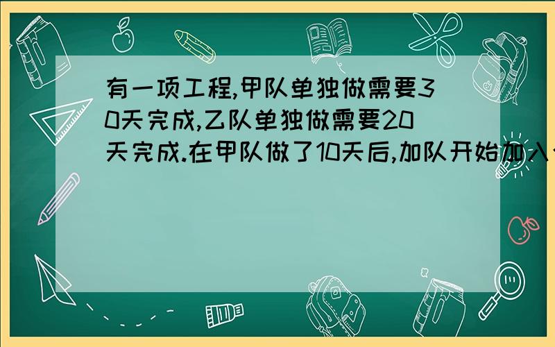 有一项工程,甲队单独做需要30天完成,乙队单独做需要20天完成.在甲队做了10天后,加队开始加入合甲队一起做.问这项工程还需多少天完成?