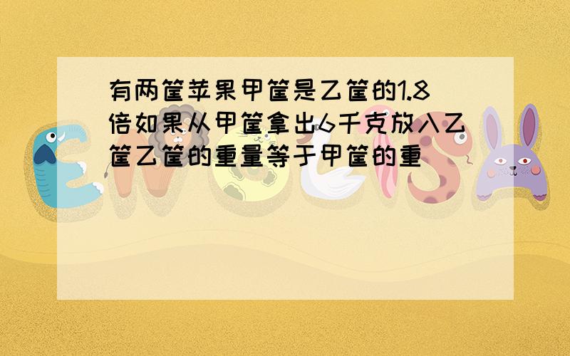 有两筐苹果甲筐是乙筐的1.8倍如果从甲筐拿出6千克放入乙筐乙筐的重量等于甲筐的重