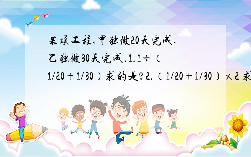 某项工程,甲独做20天完成,乙独做30天完成.1.1÷（1/20+1/30）求的是?2.（1/20+1/30）×2 求的是?3.1-（1/20+1/30）×2 求的是?2/3 ÷（1/20+1/30）求的是？（1-1/20×4）÷（1/20+1/30）求的是？[1-（1/20+1/30）×6]