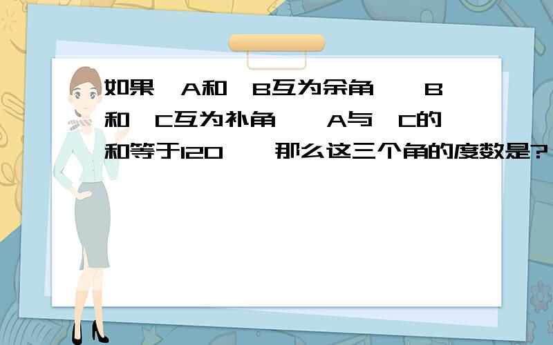 如果∠A和∠B互为余角,∠B和∠C互为补角,∠A与∠C的和等于120°,那么这三个角的度数是?