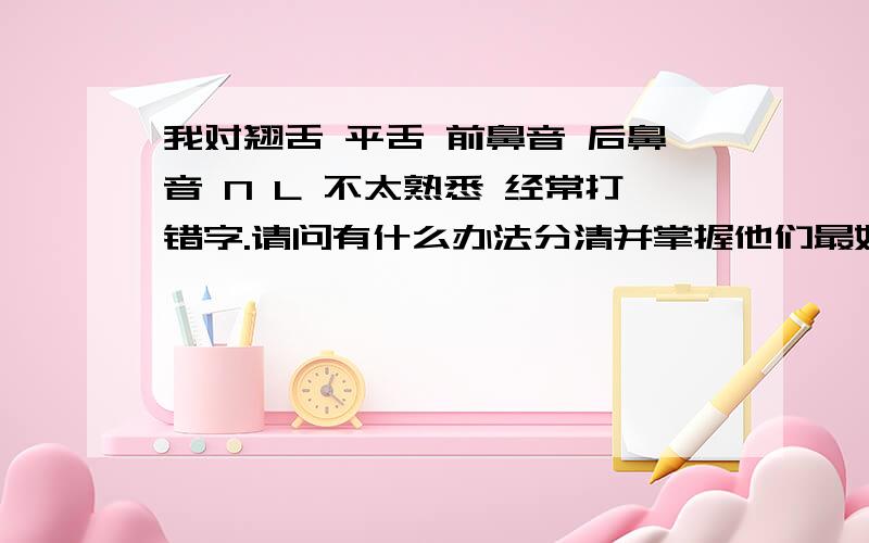 我对翘舌 平舌 前鼻音 后鼻音 N L 不太熟悉 经常打错字.请问有什么办法分清并掌握他们最好是能够快速掌握的办法