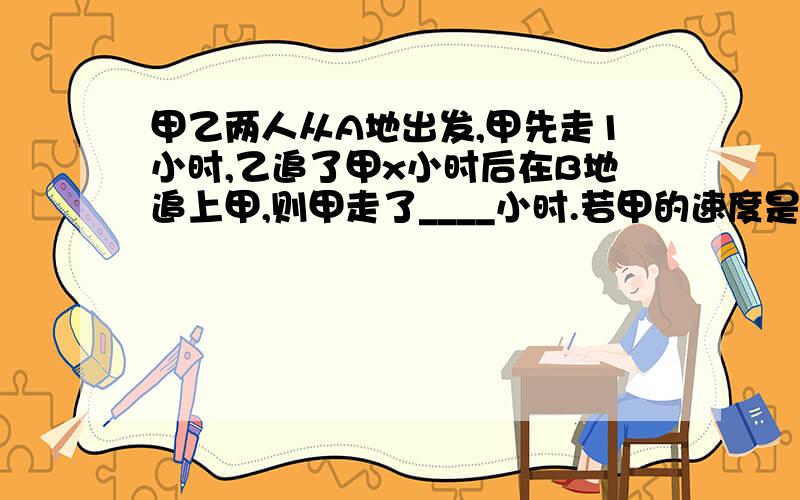 甲乙两人从A地出发,甲先走1小时,乙追了甲x小时后在B地追上甲,则甲走了____小时.若甲的速度是6KM/h,乙的速度是8KM/h,则可列出的方程是_______