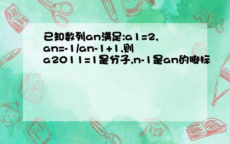 已知数列an满足:a1=2,an=-1/an-1+1,则a2011=1是分子,n-1是an的脚标