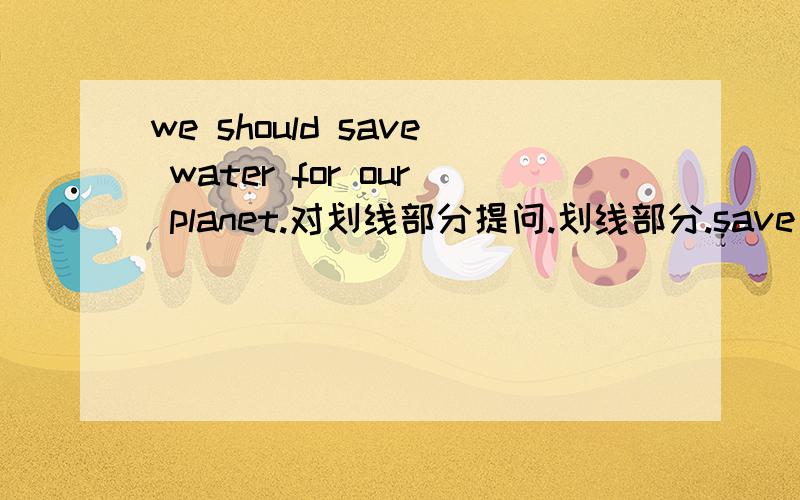we should save water for our planet.对划线部分提问.划线部分.save water