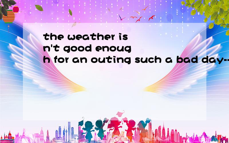 the weather isn't good enough for an outing such a bad day--The weather isn't good enough for an outing,is it?--Not in the least.We can't have_____at this time of the year.A.a worse day B.a nicer dayC.such a bad dayD.so fine a day为神马不能选C